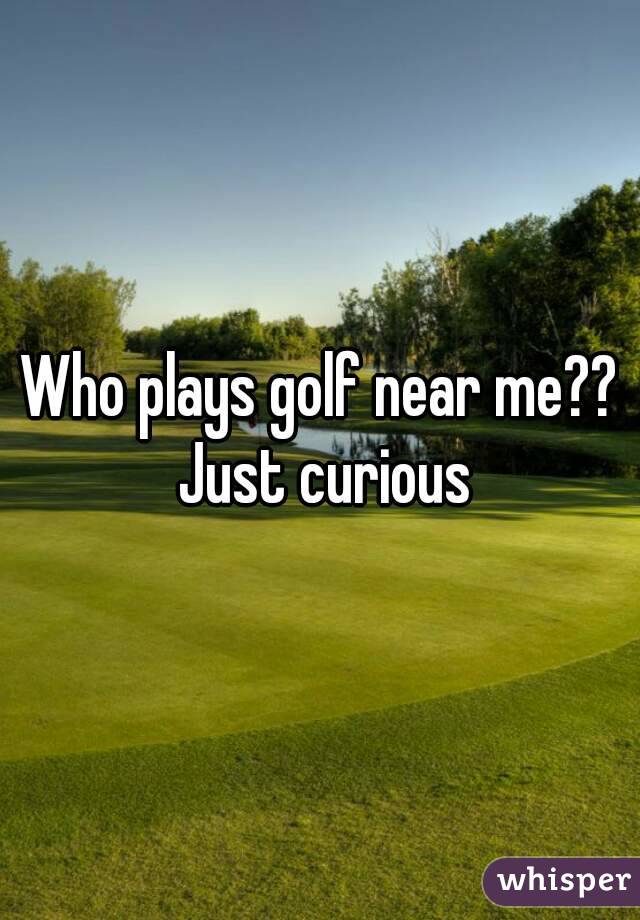 Who plays golf near me?? Just curious
