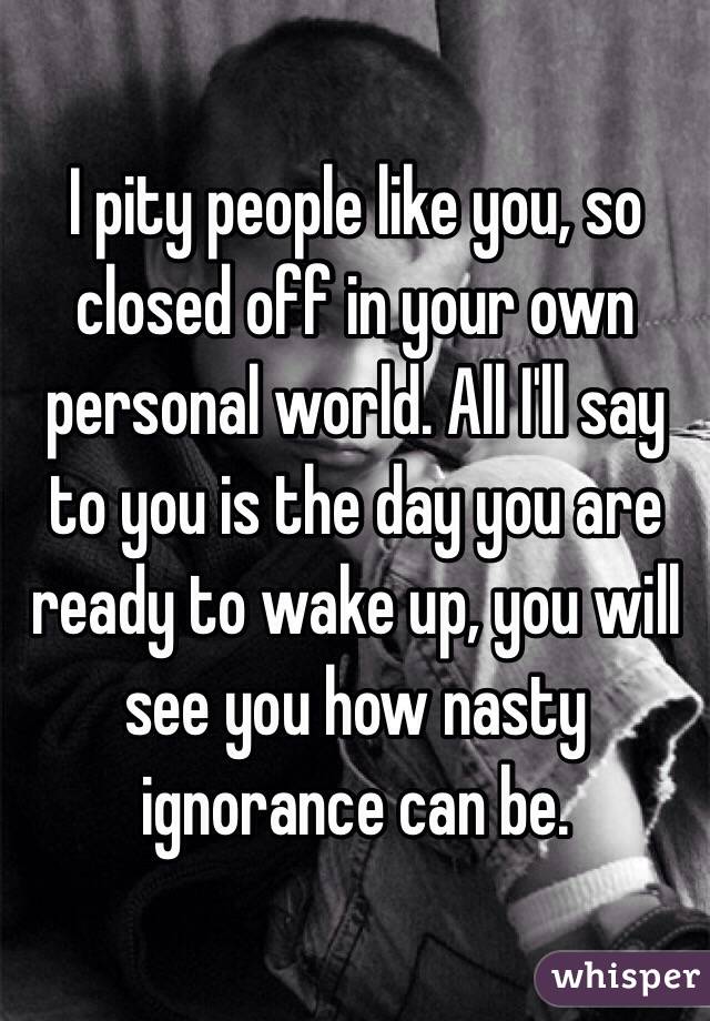 I pity people like you, so closed off in your own personal world. All I'll say to you is the day you are ready to wake up, you will see you how nasty ignorance can be. 