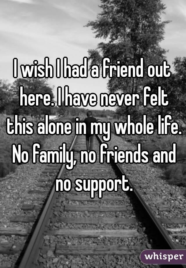 I wish I had a friend out here. I have never felt this alone in my whole life. No family, no friends and no support.