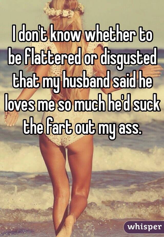 I don't know whether to be flattered or disgusted that my husband said he loves me so much he'd suck the fart out my ass.
