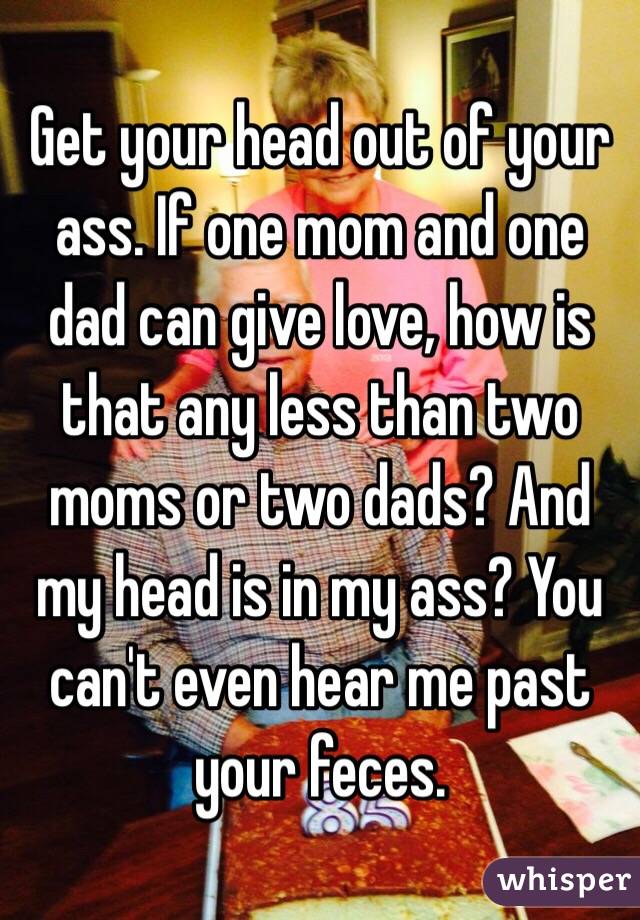 Get your head out of your ass. If one mom and one dad can give love, how is that any less than two moms or two dads? And my head is in my ass? You can't even hear me past your feces.