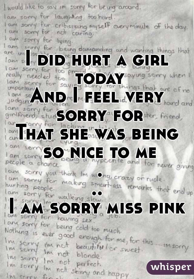 I did hurt a girl today
And I feel very sorry for
That she was being so nice to me ...
I am sorry miss pink