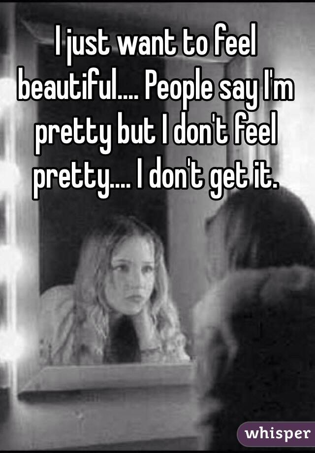I just want to feel beautiful.... People say I'm pretty but I don't feel pretty.... I don't get it.