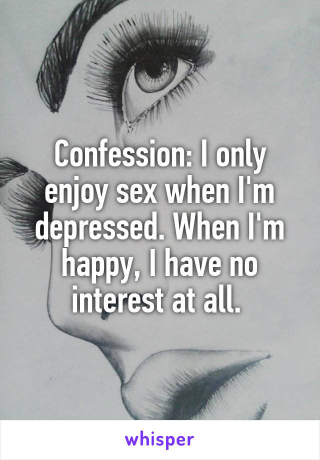 Confession: I only enjoy sex when I'm depressed. When I'm happy, I have no interest at all. 