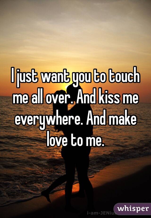 I just want you to touch me all over. And kiss me everywhere. And make love to me.