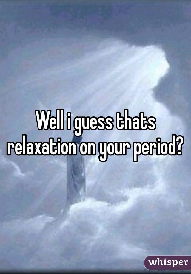Well i guess thats relaxation on your period?