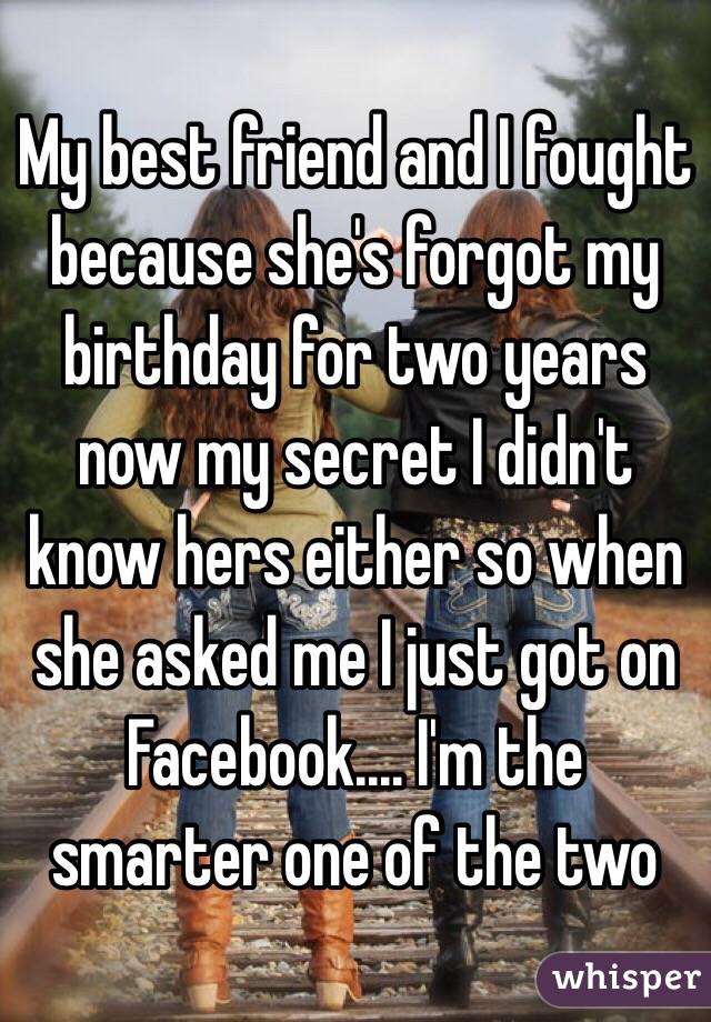 My best friend and I fought because she's forgot my birthday for two years now my secret I didn't know hers either so when she asked me I just got on Facebook.... I'm the smarter one of the two 