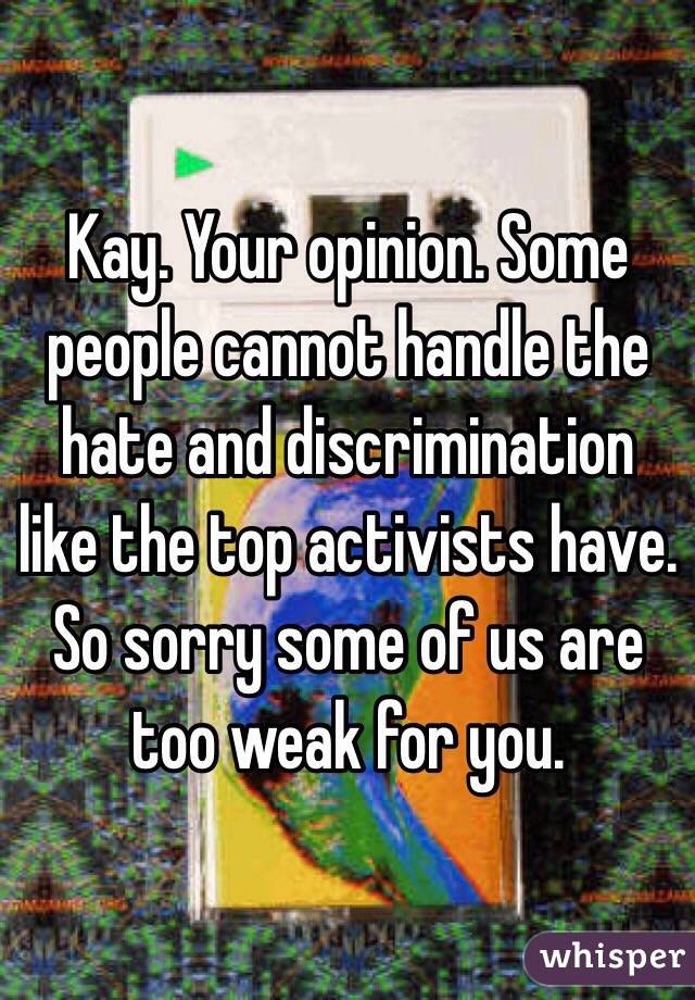 Kay. Your opinion. Some people cannot handle the hate and discrimination like the top activists have. So sorry some of us are too weak for you. 