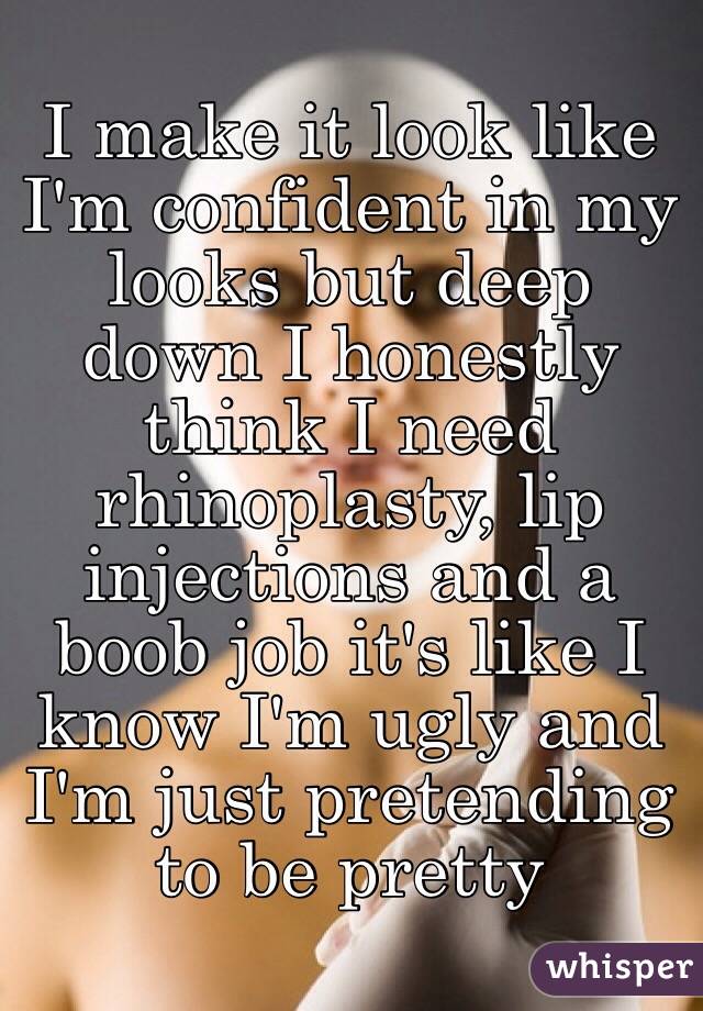 I make it look like I'm confident in my looks but deep down I honestly think I need rhinoplasty, lip injections and a boob job it's like I know I'm ugly and I'm just pretending to be pretty 