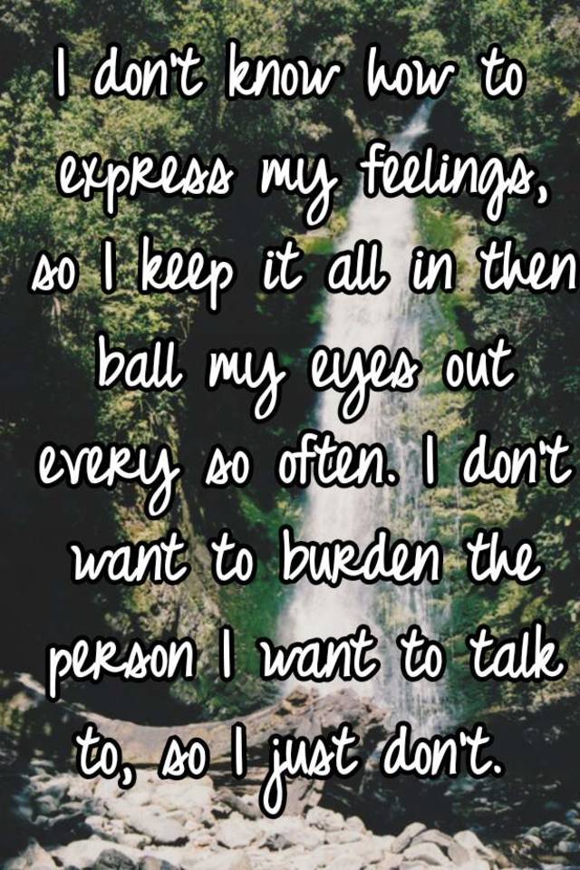 I don't know how to express my feelings, so I keep it all in then ball my  eyes out every so often. I don't want to burden the person I want to