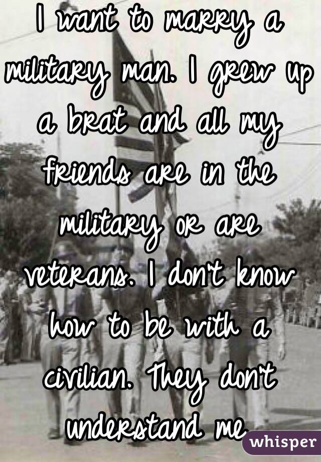 I want to marry a military man. I grew up a brat and all my friends are in the military or are veterans. I don't know how to be with a civilian. They don't understand me. 