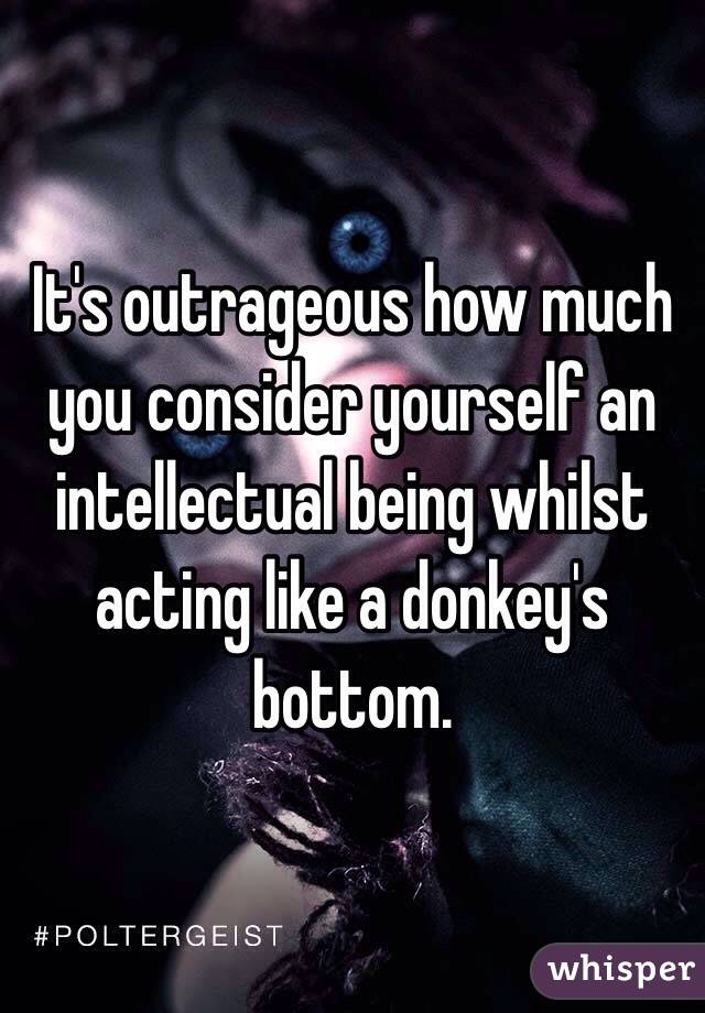 It's outrageous how much you consider yourself an intellectual being whilst acting like a donkey's bottom.