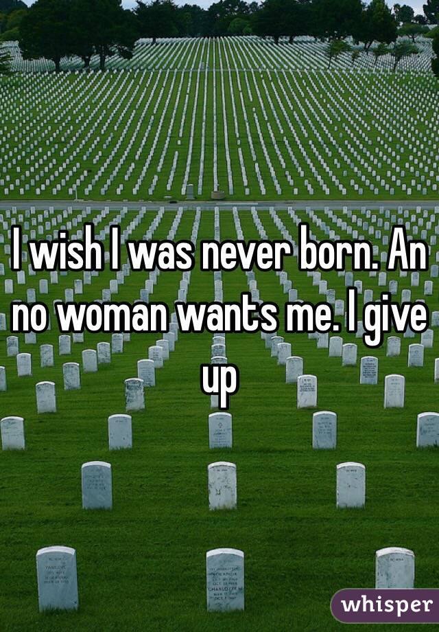 I wish I was never born. An no woman wants me. I give up