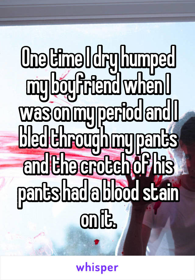 One time I dry humped my boyfriend when I was on my period and I bled through my pants and the crotch of his pants had a blood stain on it.