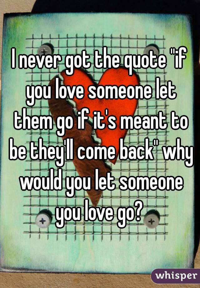I never got the quote "if you love someone let them go if it's meant to be they'll come back" why would you let someone you love go? 
