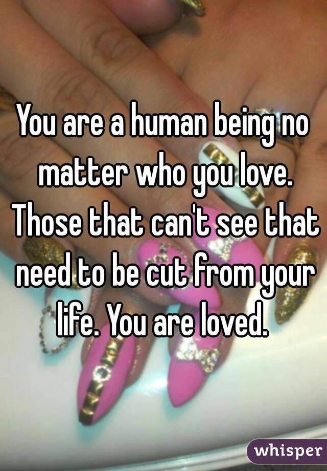 You are a human being no matter who you love. Those that can't see that need to be cut from your life. You are loved. 