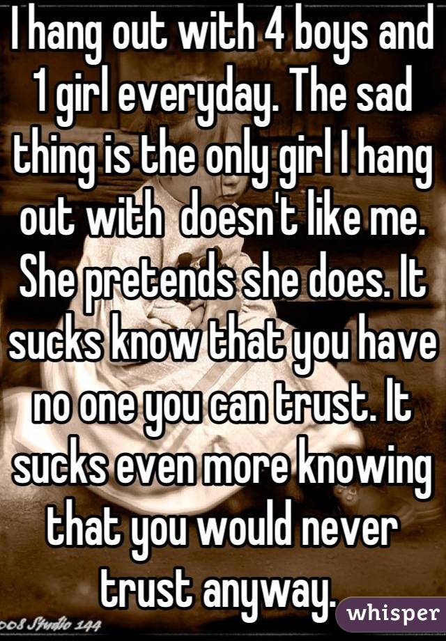 I hang out with 4 boys and 1 girl everyday. The sad thing is the only girl I hang out with  doesn't like me. She pretends she does. It sucks know that you have no one you can trust. It sucks even more knowing that you would never trust anyway. 