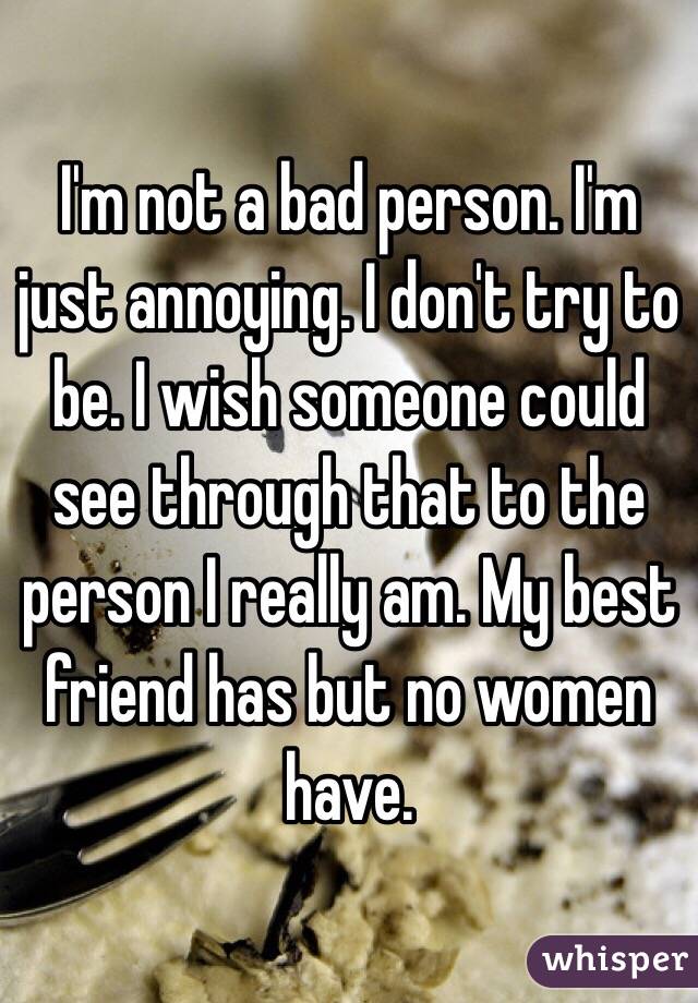 I'm not a bad person. I'm just annoying. I don't try to be. I wish someone could see through that to the person I really am. My best friend has but no women have.
