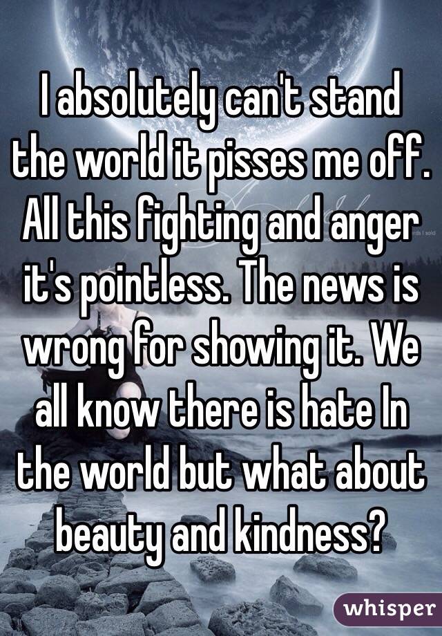 I absolutely can't stand the world it pisses me off. All this fighting and anger it's pointless. The news is wrong for showing it. We all know there is hate In the world but what about beauty and kindness?