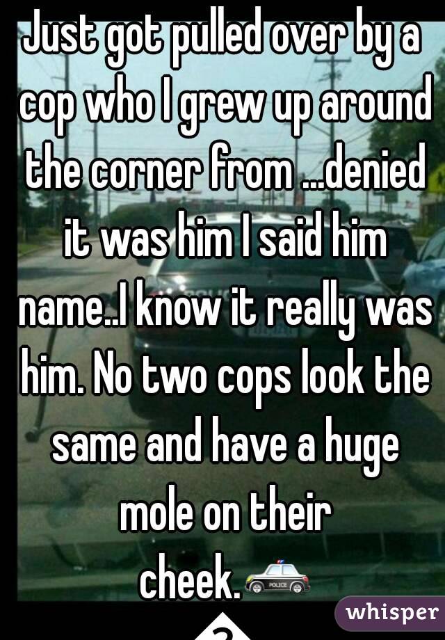 Just got pulled over by a cop who I grew up around the corner from ...denied it was him I said him name..I know it really was him. No two cops look the same and have a huge mole on their cheek.🚓🚓