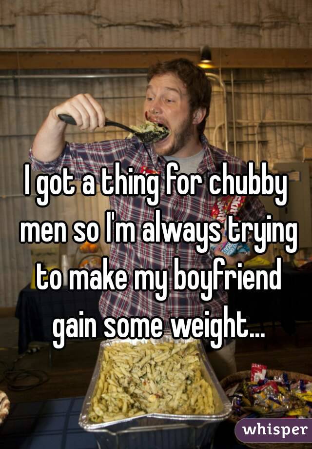 I got a thing for chubby men so I'm always trying to make my boyfriend gain some weight...