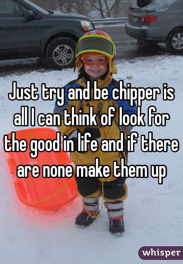 Just try and be chipper is all I can think of look for the good in life and if there are none make them up