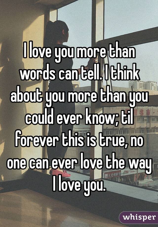 I love you more than words can tell. I think about you more than you could ever know; til forever this is true, no one can ever love the way I love you.
