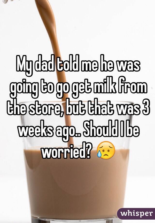 My dad told me he was going to go get milk from the store, but that was 3 weeks ago.. Should I be worried? 😥