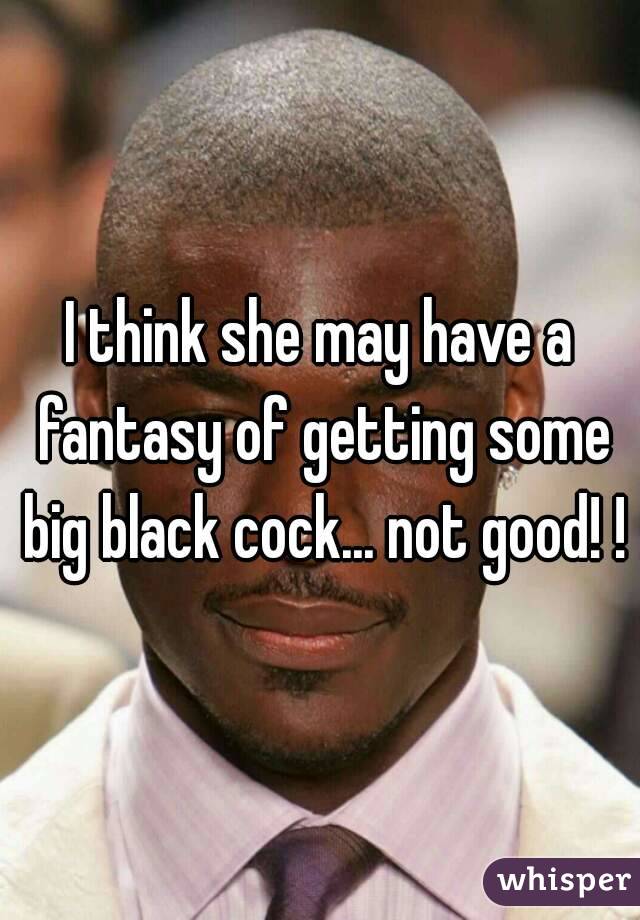 I think she may have a fantasy of getting some big black cock... not good! !