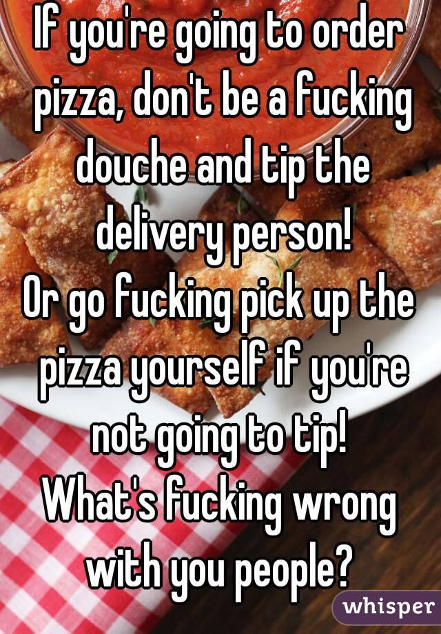 If you're going to order pizza, don't be a fucking douche and tip the delivery person!
Or go fucking pick up the pizza yourself if you're not going to tip! 
What's fucking wrong with you people? 
