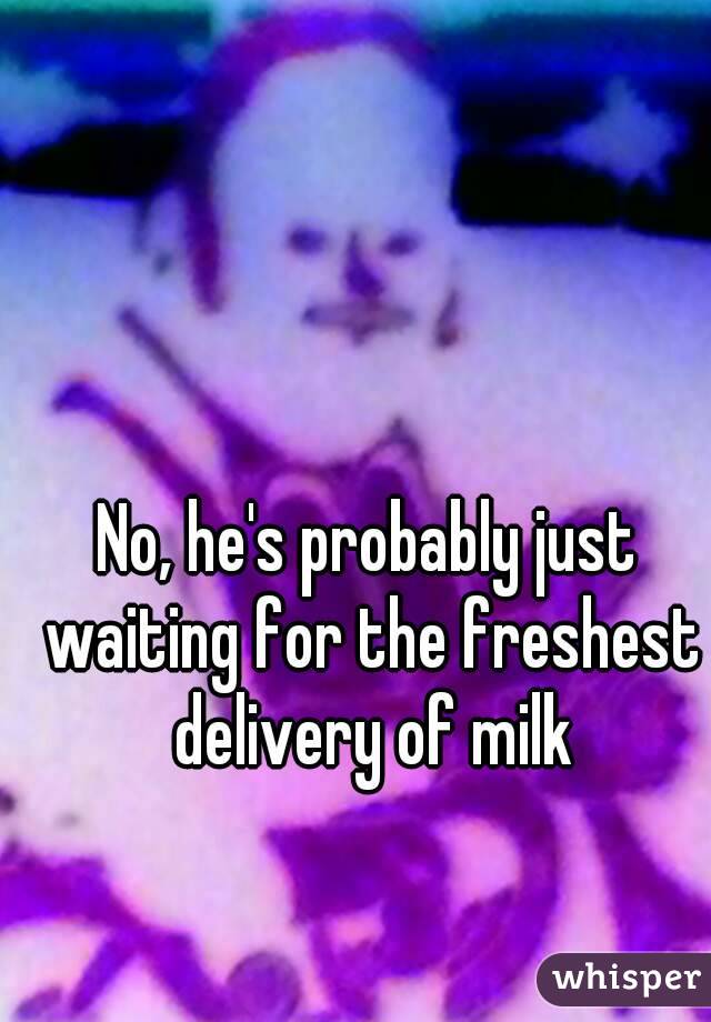 No, he's probably just waiting for the freshest delivery of milk
