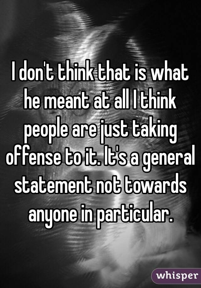 I don't think that is what he meant at all I think people are just taking offense to it. It's a general statement not towards anyone in particular. 