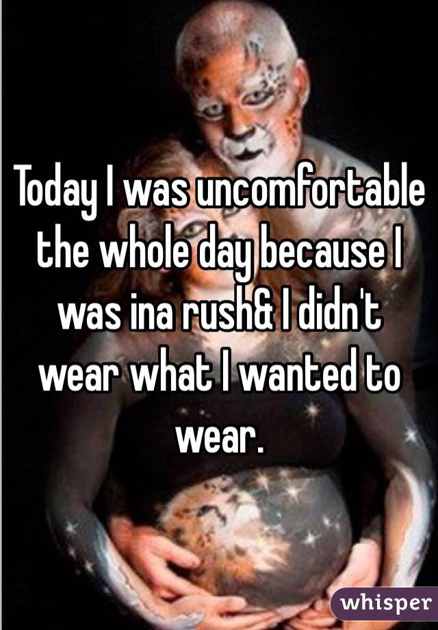 Today I was uncomfortable the whole day because I was ina rush& I didn't wear what I wanted to wear. 