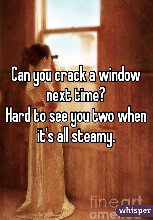 Can you crack a window next time? 
Hard to see you two when it's all steamy.