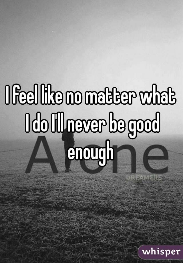 I feel like no matter what I do I'll never be good enough 