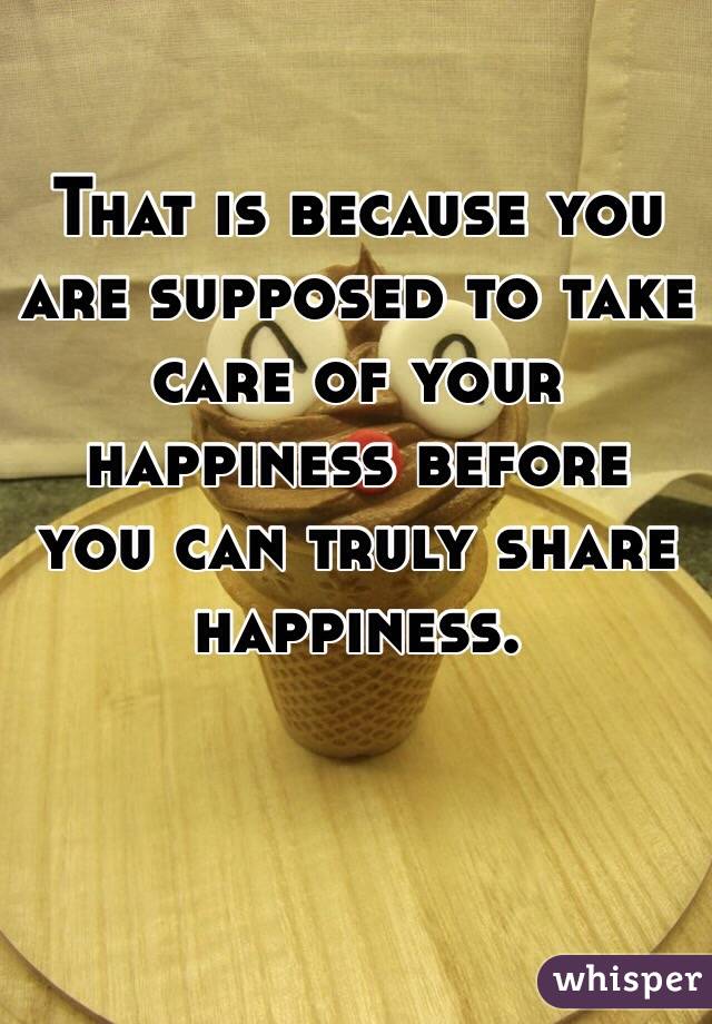 That is because you are supposed to take care of your happiness before you can truly share happiness. 