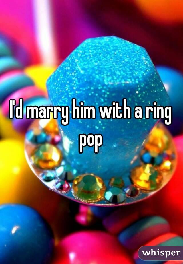 I'd marry him with a ring pop 