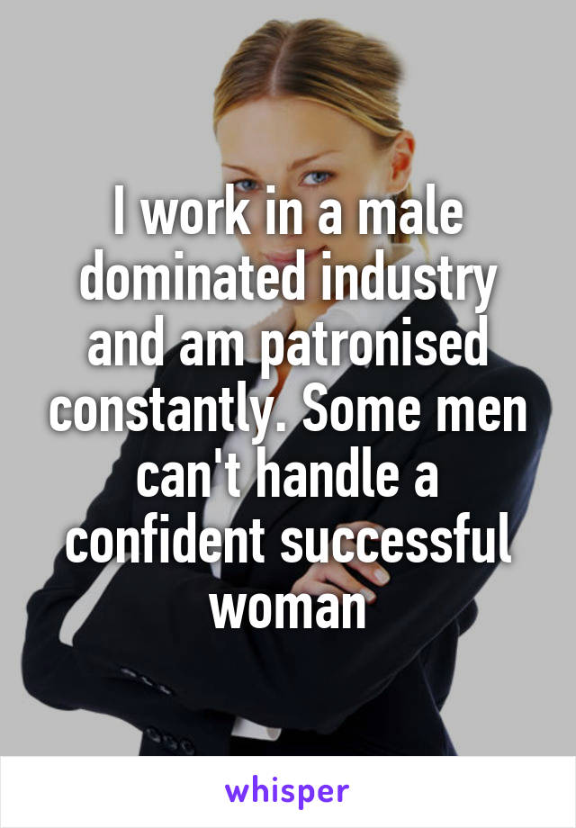 I work in a male dominated industry and am patronised constantly. Some men can't handle a confident successful woman