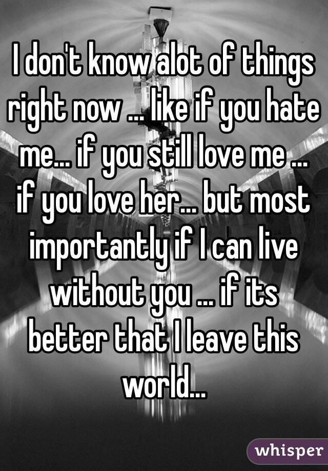 I don't know alot of things right now … like if you hate me… if you still love me … if you love her… but most importantly if I can live without you … if its better that I leave this world…