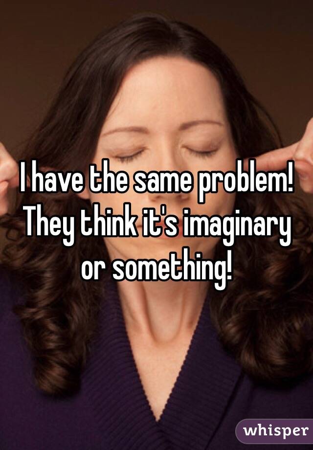 I have the same problem! They think it's imaginary or something! 