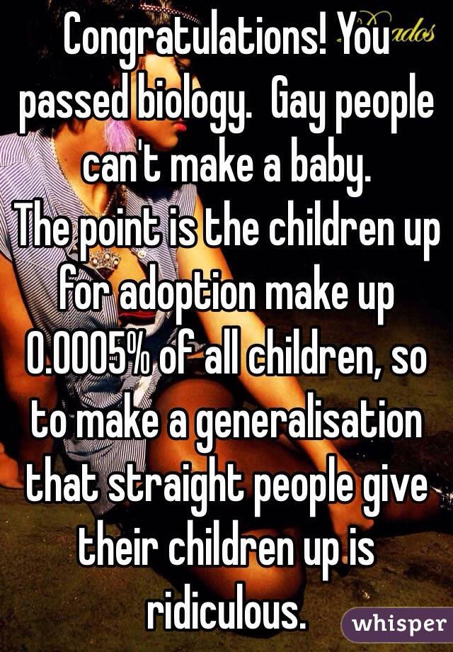 Congratulations! You passed biology.  Gay people can't make a baby. 
The point is the children up for adoption make up 0.0005% of all children, so to make a generalisation that straight people give their children up is ridiculous.