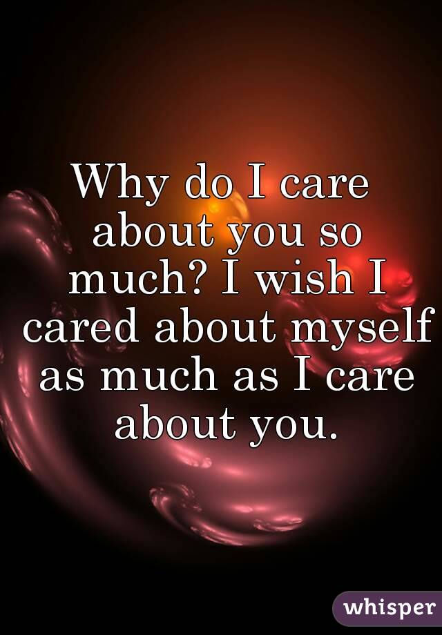 Why do I care about you so much? I wish I cared about myself as much as I care about you.