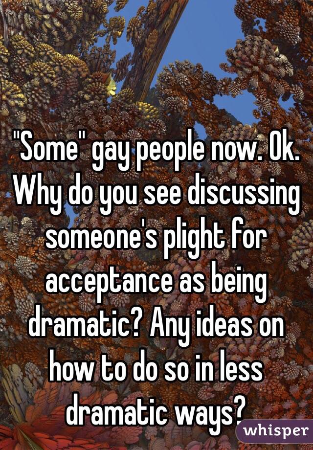 "Some" gay people now. Ok. Why do you see discussing someone's plight for acceptance as being dramatic? Any ideas on how to do so in less dramatic ways?