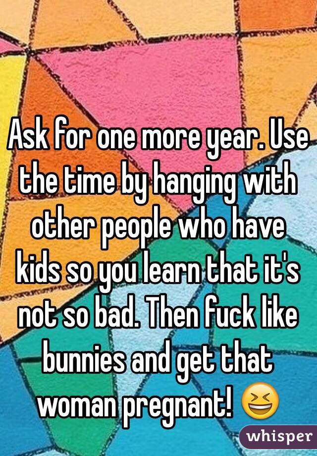 Ask for one more year. Use the time by hanging with other people who have kids so you learn that it's not so bad. Then fuck like bunnies and get that woman pregnant! 😆