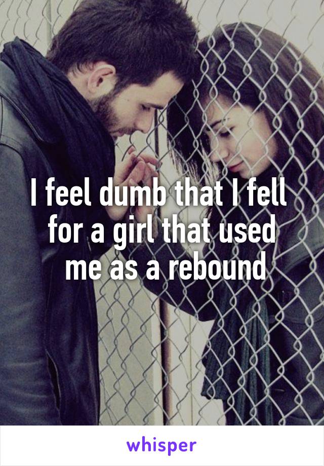 I feel dumb that I fell 
for a girl that used
 me as a rebound