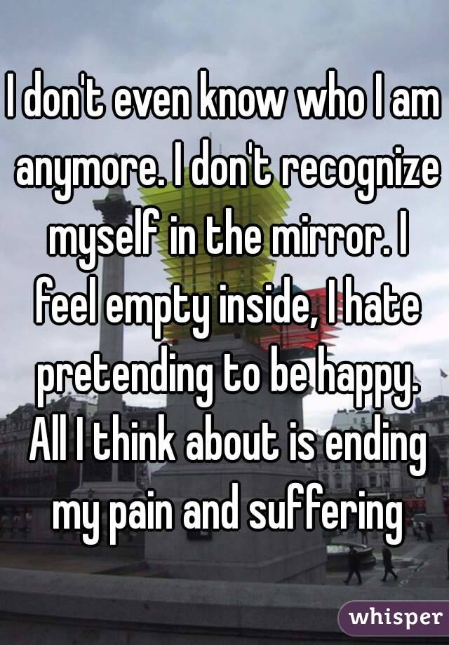 I don't even know who I am anymore. I don't recognize myself in the mirror. I feel empty inside, I hate pretending to be happy. All I think about is ending my pain and suffering