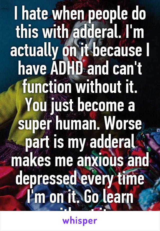 I hate when people do this with adderal. I'm actually on it because I have ADHD and can't function without it. You just become a super human. Worse part is my adderal makes me anxious and depressed every time I'm on it. Go learn without it.