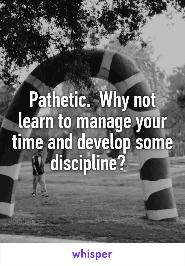 Pathetic.  Why not learn to manage your time and develop some discipline?  