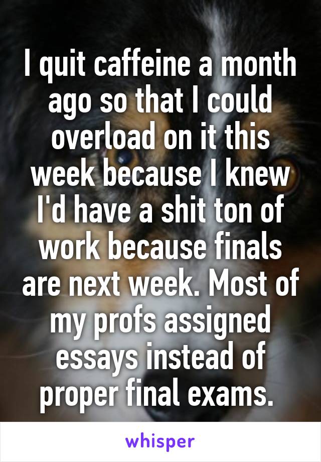 I quit caffeine a month ago so that I could overload on it this week because I knew I'd have a shit ton of work because finals are next week. Most of my profs assigned essays instead of proper final exams. 