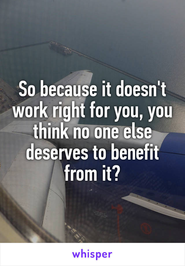So because it doesn't work right for you, you think no one else deserves to benefit from it?